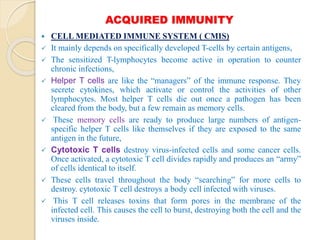 ACQUIRED IMMUNITY
 CELL MEDIATED IMMUNE SYSTEM ( CMIS)
 It mainly depends on specifically developed T-cells by certain antigens,
 The sensitized T-lymphocytes become active in operation to counter
chronic infections,
 Helper T cells are like the “managers” of the immune response. They
secrete cytokines, which activate or control the activities of other
lymphocytes. Most helper T cells die out once a pathogen has been
cleared from the body, but a few remain as memory cells.
 These memory cells are ready to produce large numbers of antigen-
specific helper T cells like themselves if they are exposed to the same
antigen in the future,
 Cytotoxic T cells destroy virus-infected cells and some cancer cells.
Once activated, a cytotoxic T cell divides rapidly and produces an “army”
of cells identical to itself.
 These cells travel throughout the body “searching” for more cells to
destroy. cytotoxic T cell destroys a body cell infected with viruses.
 This T cell releases toxins that form pores in the membrane of the
infected cell. This causes the cell to burst, destroying both the cell and the
viruses inside.
 