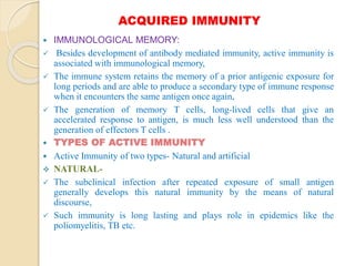 ACQUIRED IMMUNITY
 IMMUNOLOGICAL MEMORY:
 Besides development of antibody mediated immunity, active immunity is
associated with immunological memory,
 The immune system retains the memory of a prior antigenic exposure for
long periods and are able to produce a secondary type of immune response
when it encounters the same antigen once again,
 The generation of memory T cells, long-lived cells that give an
accelerated response to antigen, is much less well understood than the
generation of effectors T cells .
 TYPES OF ACTIVE IMMUNITY
 Active Immunity of two types- Natural and artificial
 NATURAL-
 The subclinical infection after repeated exposure of small antigen
generally develops this natural immunity by the means of natural
discourse,
 Such immunity is long lasting and plays role in epidemics like the
poliomyelitis, TB etc.
 