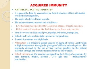 ACQUIRED IMMUNITY
 ARTIFICIALACTIVE IMMUNITY
 It is generally done by vaccination by the introduction of live, attenuated
or killed microorganism,
 The materials derived from toxoids,
 The most commonly toxoids are as follows-
i. Live bacterial vaccines like BCG, anthrax, plague, brucella vaccines,
ii. Killed bacterial vaccines like TAB for enteric fever, auto vaccine
 Viral live vaccines like small pox, measles, influenza, mumps etc,
 Killed viral vaccines like Salk vaccine for Polymelities,
 Toxoids for tetanus and diphtheria.
 Attenuation is a process to design vaccine by aging of culture , cultivation
at high temperature through the passage of different animal species. The
immunity derived by the use of live vaccine parallels to the natural
infection through the immune response may be lower order.
 Killed vaccines are the vaccines designed by the killing of organisms by
heat, formalin, phenol, alcohol , U-V light and photodynamic
inactivation.
 