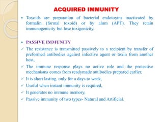 ACQUIRED IMMUNITY
 Toxoids are preparation of bacterial endotoxins inactivated by
formalin (formal toxoid) or by alum (APT). They retain
immunogenicity but lose toxigenicity.
 PASSIVE IMMUNITY
 The resistance is transmitted passively to a recipient by transfer of
preformed antibodies against infective agent or toxin from another
host,
 The immune response plays no active role and the protective
mechanisms comes from readymade antibodies prepared earlier,
 It is short lasting, only for a days to week,
 Useful when instant immunity is required,
 It generates no immune memory,
 Passive immunity of two types- Natural and Artificial.
 