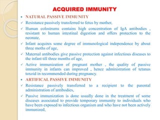 ACQUIRED IMMUNITY
 NATURAL PASSIVE IMMUNITY
 Resistance passively transferred to fetus by mother,
 Human colostrums contains high concentration of IgA antibodies ,
resistant to human intestinal digestion and offers protection to the
neonate,
 Infant acquires some degree of immunological independence by about
three moths of age,
 Maternal antibodies give passive protection against infectious diseases to
the infant till three months of age,
 Active immunization of pregnant mother , the quality of passive
immunity in infants can improved , hence administration of tetanus
toxoid in recommended during pregnancy.
 ARTIFICAL PASSIVE IMMUNITY
 Resistance passively transferred to a recipient to the parental
administration of antibodies,
 Passive immunization is done usually done in the treatment of some
diseases associated to provide temporary immunity to individuals who
have been exposed to infectious organism and who have not been actively
immunized,
 
