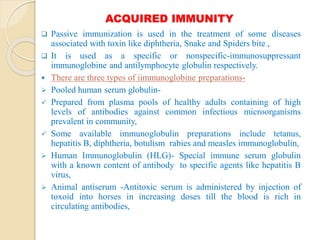 ACQUIRED IMMUNITY
 Passive immunization is used in the treatment of some diseases
associated with toxin like diphtheria, Snake and Spiders bite ,
 It is used as a specific or nonspecific-immunosuppressant
immunoglobine and antilymphocyte globulin respectively.
 There are three types of iimmunoglobine preparations-
 Pooled human serum globulin-
 Prepared from plasma pools of healthy adults containing of high
levels of antibodies against common infectious microorganisms
prevalent in community,
 Some available immunoglobulin preparations include tetanus,
hepatitis B, diphtheria, botulism rabies and measles immunoglobulin,
 Human Immunoglobulin (HLG)- Special immune serum globulin
with a known content of antibody to specific agents like hepatitis B
virus,
 Animal antiserum -Antitoxic serum is administered by injection of
toxoid into horses in increasing doses till the blood is rich in
circulating antibodies,
 