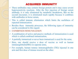 ACQUIRED IMMUNITY
 These antibodies may contain foreign protein and it may cause severe
hypersensitivity reactions. After the first injection of foreign serum
antibody, it is only eliminated by metabolic breakdown, But on the
second encounter, it is eliminated much rapidly because it combines
with antibodies to horse serum,
 This is called immune elimination which limits the usefulness of
repeated immunization.
 Besides these immunity processes, the following types of immunity
can be considered in this regard.
 COMBINED IMMUNISATION
 A combination of active and passive methods of immunization is used
which is called combined immunization,
 A partially immunized or never been immunized is used for the same,
 Here, one should receive a dose of vaccine as well as human
immunoglobulin(HIG) in separate arms,
 For example, human tetanus immunoglobulin (TIG) injected in one
arm and first dose of tetanus toxoid on the other.
 