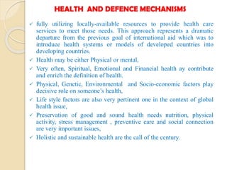 HEALTH AND DEFENCE MECHANISMS
 fully utilizing locally-available resources to provide health care
services to meet those needs. This approach represents a dramatic
departure from the previous goal of international aid which was to
introduce health systems or models of developed countries into
developing countries.
 Health may be either Physical or mental,
 Very often, Spiritual, Emotional and Financial health ay contribute
and enrich the definition of health.
 Physical, Genetic, Environmental and Socio-economic factors play
decisive role on someone’s health,
 Life style factors are also very pertinent one in the context of global
health issue,
 Preservation of good and sound health needs nutrition, physical
activity, stress management , preventive care and social connection
are very important issues,
 Holistic and sustainable health are the call of the century.
 