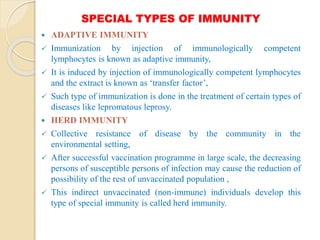 SPECIAL TYPES OF IMMUNITY
 ADAPTIVE IMMUNITY
 Immunization by injection of immunologically competent
lymphocytes is known as adaptive immunity,
 It is induced by injection of immunologically competent lymphocytes
and the extract is known as ‘transfer factor’,
 Such type of immunization is done in the treatment of certain types of
diseases like lepromatous leprosy.
 HERD IMMUNITY
 Collective resistance of disease by the community in the
environmental setting,
 After successful vaccination programme in large scale, the decreasing
persons of susceptible persons of infection may cause the reduction of
possibility of the rest of unvaccinated population ,
 This indirect unvaccinated (non-immune) individuals develop this
type of special immunity is called herd immunity.
 