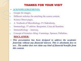 THANKS FOR YOUR VISIT
 ACKNOWLEDGEMENTS:
a. Google for images,
b. Different websites for enriching the course content,
c. Science Direct pages,
d. A Textbook of Microbiology- P. Chakraborty,
e. Immunology, 5th edition- Benjamini, Coico & Sunshine
f. Immunobiology – Janeway,
g. Concept of Genetics- Klug. Cummings, Spencer, Palladino,
DISCLAIMER:
 This presentation has been designed to address the academic
fraternity without any financial interest. This is absolutely free to
use . The author does not claim any kind of financial benefits from
this content.
 