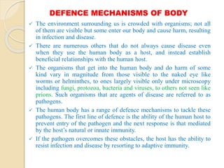DEFENCE MECHANISMS OF BODY
 The environment surrounding us is crowded with organisms; not all
of them are visible but some enter our body and cause harm, resulting
in infection and disease.
 There are numerous others that do not always cause disease even
when they use the human body as a host, and instead establish
beneficial relationships with the human host.
 The organisms that get into the human body and do harm of some
kind vary in magnitude from those visible to the naked eye like
worms or helminthes, to ones largely visible only under microscopy
including fungi, protozoa, bacteria and viruses, to others not seen like
prions. Such organisms that are agents of disease are referred to as
pathogens.
 The human body has a range of defence mechanisms to tackle these
pathogens. The first line of defence is the ability of the human host to
prevent entry of the pathogen and the next response is that mediated
by the host’s natural or innate immunity.
 If the pathogen overcomes these obstacles, the host has the ability to
resist infection and disease by resorting to adaptive immunity.
 