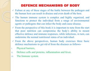 DEFENCE MECHANISMS OF BODY
 Failure at any of these stages of the battle between the pathogen and
the human host can result in disease and even death of the host.
 The human immune system is complex and highly organized, and
functions to protect the individual from a range of environmental
agents or pathogens that can infect the body and cause disease.
 From the perspective of this book it is important to note from the start
that poor nutrition can compromise the body’s ability to mount
effective defence and immune responses, while infections, in turn, can
undermine the normal nutritional status of an individual.
 From the above perspectives, human body exercises three basic
defence mechanisms to get rid of from the diseases as follows-
i. Physical barriers,
ii. Defence cells and proteins, inflammation and fever,
iii. The Immune system.
 