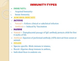 IMMUNITY-TYPES
 IMMUNITY:
i. Acquired Immunity-
ii. Innate Immunity
 ACQUIRED IMMUNITY
 ACTIVE
i. Natural--- Follows clinical or subclinical infection
ii. Artificial---- Induced by Vaccination
 PASSIVE
 Natural--- Transplacental passage of IgG antibody protects child for first
6 moths of life
 Artificial- Injection of preformed antibody (ATS) derived from serum or
animals
 INNATE
 Species specific- Birds immune to tetanus,
 Racial- Algerian sheep immune to anthrax,
 Individual-Seen in endemic era.
 
