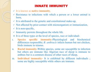 INNATE IMMUNITY
 It is known as native immunity,
 Resistance to infections with which a person or a lower animal is
born,
 It is attributed to the genetic and constitutional make-up,
 Not affected by prior contact with microorganism or immunization,
 It is non-specific,
 Immunity persists throughout the whole life.
 It is of three types at the level of species, race or individual-
i. Species specific immunity-Physiological and biochemical
differences responsible; B. anthracis infects human but not chicken,
birds immune to tetanus.
ii. Racial immunity-Within species, some are susceptible to infection
but others are immune like Algerian race of sheep is immune to
anthrax but is a common disease of other races of sheep,
iii. Individual immunity- It is exhibited by different individuals ;
some are highly susceptible while others are immune.
 