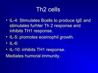 Th2 cells 
• IL-4: Stimulates Bcells to produce IgE and 
stimulates furhter Th 2 response and 
inhibits TH1 response. 
• IL-5: promotes eosinophil growth. 
• IL-6: 
• IL-10: inhibits TH1 response. 
Mediates humoral immunity. 
 
