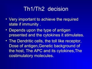 Th1/Th2 decision 
• Very important to achieve the required 
state if immunity . 
• Depends upon the type of antigen 
presented and the cytokines it stimulates. 
• The Dendritic cells, the toll like receptor, 
Dose of antigen,Genetic background of 
the host, The APC and its cytokines,The 
costimulatory molecules. 
 