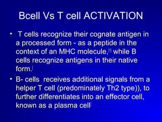 Bcell Vs T cell ACTIVATION 
• T cells recognize their cognate antigen in 
a processed form - as a peptide in the 
context of an MHC molecule,[1] while B 
cells recognize antigens in their native 
form.[ 
• B- cells receives additional signals from a 
helper T cell (predominately Th2 type)), to 
further differentiates into an effector cell, 
known as a plasma cell] 
 
