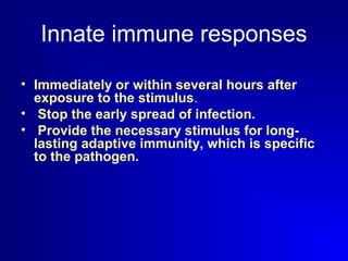 Innate immune responses 
• Immediately or within several hours after 
exposure to the stimulus. 
• Stop the early spread of infection. 
• Provide the necessary stimulus for long-lasting 
adaptive immunity, which is specific 
to the pathogen. 
 