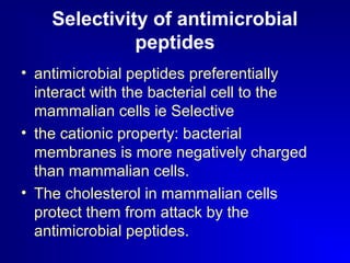 Selectivity of antimicrobial 
peptides 
• antimicrobial peptides preferentially 
interact with the bacterial cell to the 
mammalian cells ie Selective 
• the cationic property: bacterial 
membranes is more negatively charged 
than mammalian cells. 
• The cholesterol in mammalian cells 
protect them from attack by the 
antimicrobial peptides. 
 