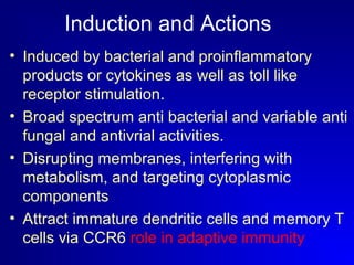 Induction and Actions 
• Induced by bacterial and proinflammatory 
products or cytokines as well as toll like 
receptor stimulation. 
• Broad spectrum anti bacterial and variable anti 
fungal and antivrial activities. 
• Disrupting membranes, interfering with 
metabolism, and targeting cytoplasmic 
components 
• Attract immature dendritic cells and memory T 
cells via CCR6 role in adaptive immunity 
 