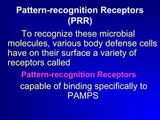 Pattern-recognition Receptors 
(PRR) 
To recognize these microbial 
molecules, various body defense cells 
have on their surface a variety of 
receptors called 
Pattern-recognition Receptors 
capable of binding specifically to 
PAMPS 
 
