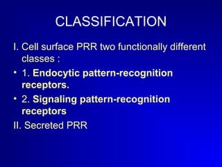 CLASSIFICATION 
I. Cell surface PRR two functionally different 
classes : 
• 1. Endocytic pattern-recognition 
receptors. 
• 2. Signaling pattern-recognition 
receptors 
II. Secreted PRR 
 