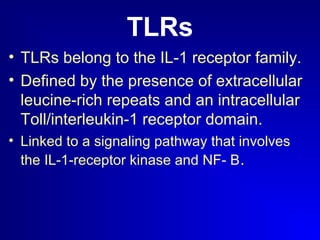 TLRs 
• TLRs belong to the IL-1 receptor family. 
• Defined by the presence of extracellular 
leucine-rich repeats and an intracellular 
Toll/interleukin-1 receptor domain. 
• Linked to a signaling pathway that involves 
the IL-1-receptor kinase and NF- B. 
 