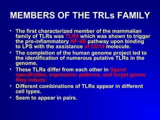 MEMBERS OF THE TRLs FAMILY 
• The first characterized member of the mammalian 
family of TLRs was TLR4 which was shown to trigger 
the pro-inflammatory NF-kB pathway upon binding 
to LPS with the assistance of CD14 molecule. 
• The completion of the human genome project led to 
the identification of numerous putative TLRs in the 
genome. 
• These TLRs differ from each other in ligand 
specificities, expression patterns, and target genes 
they induce. 
• Different combinations of TLRs appear in different 
cell types. 
• Seem to appear in pairs. 
 