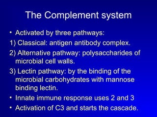 The Complement system 
• Activated by three pathways: 
1) Classical: antigen antibody complex. 
2) Alternative pathway: polysaccharides of 
microbial cell walls. 
3) Lectin pathway: by the binding of the 
microbial carbohydrates with mannose 
binding lectin. 
• Innate immune response uses 2 and 3 
• Activation of C3 and starts the cascade. 
 