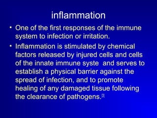 inflammation 
• One of the first responses of the immune 
system to infection or irritation. 
• Inflammation is stimulated by chemical 
factors released by injured cells and cells 
of the innate immune syste and serves to 
establish a physical barrier against the 
spread of infection, and to promote 
healing of any damaged tissue following 
the clearance of pathogens.[3] 
 