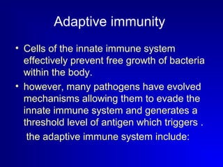 Adaptive immunity 
• Cells of the innate immune system 
effectively prevent free growth of bacteria 
within the body. 
• however, many pathogens have evolved 
mechanisms allowing them to evade the 
innate immune system and generates a 
threshold level of antigen which triggers . 
the adaptive immune system include: 
 