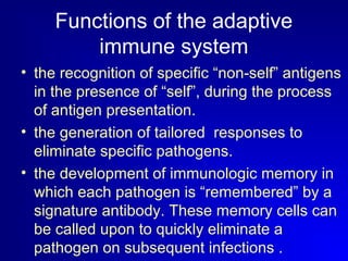 Functions of the adaptive 
immune system 
• the recognition of specific “non-self” antigens 
in the presence of “self”, during the process 
of antigen presentation. 
• the generation of tailored responses to 
eliminate specific pathogens. 
• the development of immunologic memory in 
which each pathogen is “remembered” by a 
signature antibody. These memory cells can 
be called upon to quickly eliminate a 
pathogen on subsequent infections . 
 