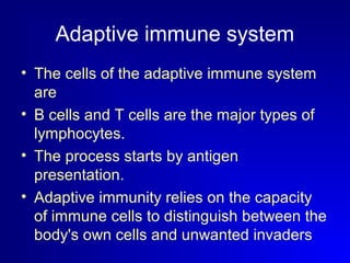 Adaptive immune system 
• The cells of the adaptive immune system 
are 
• B cells and T cells are the major types of 
lymphocytes. 
• The process starts by antigen 
presentation. 
• Adaptive immunity relies on the capacity 
of immune cells to distinguish between the 
body's own cells and unwanted invaders 
 