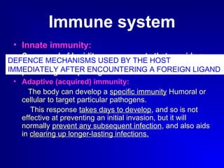 Immune system 
• Innate immunity: 
Composed of heriditary components that provide an 
immediate "first-line" of defense to continuously 
protect against pathogens. 
• Adaptive (acquired) immunity: 
DEFENCE MECHANISMS USED BY THE HOST 
IMMEDIATELY AFTER ENCOUNTERING A FOREIGN LIGAND 
The body can develop a specific immunity Humoral or 
cellular to target particular pathogens. 
This response takes days to develop, and so is not 
effective at preventing an initial invasion, but it will 
normally prevent any subsequent infection, and also aids 
in clearing up longer-lasting infections. 
 