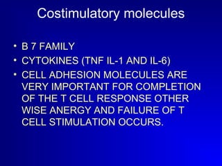Costimulatory molecules 
• B 7 FAMILY 
• CYTOKINES (TNF IL-1 AND IL-6) 
• CELL ADHESION MOLECULES ARE 
VERY IMPORTANT FOR COMPLETION 
OF THE T CELL RESPONSE OTHER 
WISE ANERGY AND FAILURE OF T 
CELL STIMULATION OCCURS. 
 