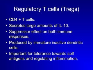 Regulatory T cells (Tregs) 
• CD4 + T cells. 
• Secretes large amounts of IL-10. 
• Suppressor effect on both immune 
responses. 
• Produced by immature inactive dendritic 
cells. 
• Important for tolerance towards self 
antigens and regulating inflammation. 
 