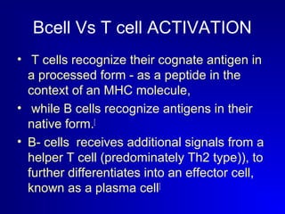 Bcell Vs T cell ACTIVATION 
• T cells recognize their cognate antigen in 
a processed form - as a peptide in the 
context of an MHC molecule, 
• while B cells recognize antigens in their 
native form.[ 
• B- cells receives additional signals from a 
helper T cell (predominately Th2 type)), to 
further differentiates into an effector cell, 
known as a plasma cell] 
 