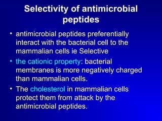 Selectivity of antimicrobial 
peptides 
• antimicrobial peptides preferentially 
interact with the bacterial cell to the 
mammalian cells ie Selective 
• the cationic property: bacterial 
membranes is more negatively charged 
than mammalian cells. 
• The cholesterol in mammalian cells 
protect them from attack by the 
antimicrobial peptides. 
 