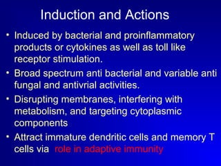 Induction and Actions 
• Induced by bacterial and proinflammatory 
products or cytokines as well as toll like 
receptor stimulation. 
• Broad spectrum anti bacterial and variable anti 
fungal and antivrial activities. 
• Disrupting membranes, interfering with 
metabolism, and targeting cytoplasmic 
components 
• Attract immature dendritic cells and memory T 
cells via role in adaptive immunity 
 