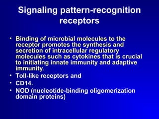 Signaling pattern-recognition 
receptors 
• Binding of microbial molecules to the 
receptor promotes the synthesis and 
secretion of intracellular regulatory 
molecules such as cytokines that is crucial 
to initiating innate immunity and adaptive 
immunity. 
• Toll-like receptors and 
• CD14. 
• NOD (nucleotide-binding oligomerization 
domain proteins) 
 