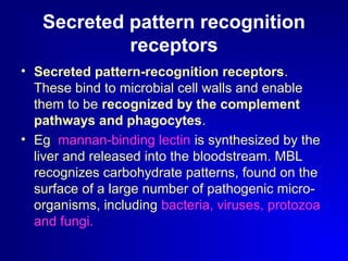 Secreted pattern recognition 
receptors 
• Secreted pattern-recognition receptors. 
These bind to microbial cell walls and enable 
them to be recognized by the complement 
pathways and phagocytes. 
• Eg mannan-binding lectin is synthesized by the 
liver and released into the bloodstream. MBL 
recognizes carbohydrate patterns, found on the 
surface of a large number of pathogenic micro-organisms, 
including bacteria, viruses, protozoa 
and fungi. 
 