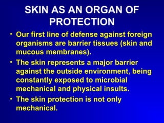 SKIN AS AN ORGAN OF 
PROTECTION 
• Our first line of defense against foreign 
organisms are barrier tissues (skin and 
mucous membranes). 
• The skin represents a major barrier 
against the outside environment, being 
constantly exposed to microbial 
mechanical and physical insults. 
• The skin protection is not only 
mechanical. 
 