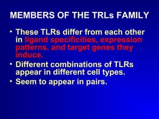 MEMBERS OF THE TRLs FAMILY 
• These TLRs differ from each other 
in ligand specificities, expression 
patterns, and target genes they 
induce. 
• Different combinations of TLRs 
appear in different cell types. 
• Seem to appear in pairs. 
 