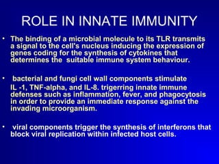 ROLE IN INNATE IMMUNITY 
• The binding of a microbial molecule to its TLR transmits 
a signal to the cell's nucleus inducing the expression of 
genes coding for the synthesis of cytokines that 
determines the suitable immune system behaviour. 
• bacterial and fungi cell wall components stimulate 
IL -1, TNF-alpha, and IL-8. trigerring innate immune 
defenses such as inflammation, fever, and phagocytosis 
in order to provide an immediate response against the 
invading microorganism. 
• viral components trigger the synthesis of interferons that 
block viral replication within infected host cells. 
 