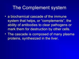The Complement system 
• a biochamical cascade of the immune 
system that helps, or “complements”, the 
ability of antibodies to clear pathogens or 
mark them for destruction by other cells. 
• The cascade is composed of many plasma 
proteins, synthesized in the liver. 
 