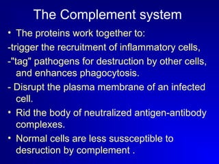 The Complement system 
• The proteins work together to: 
-trigger the recruitment of inflammatory cells, 
-"tag" pathogens for destruction by other cells, 
and enhances phagocytosis. 
- Disrupt the plasma membrane of an infected 
cell. 
• Rid the body of neutralized antigen-antibody 
complexes. 
• Normal cells are less sussceptible to 
desruction by complement . 
 