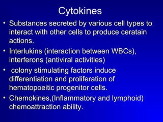 Cytokines 
• Substances secreted by various cell types to 
interact with other cells to produce ceratain 
actions. 
• Interlukins (interaction between WBCs), 
interferons (antiviral activities) 
• colony stimulating factors induce 
differentiation and proliferation of 
hematopoeitic progenitor cells. 
• Chemokines,(Inflammatory and lymphoid) 
chemoattraction ability. 
 