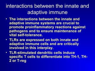 interactions between the innate and 
adaptive immune 
• The interactions between the innate and 
adaptive immune systems are crucial to 
promote proinflammatory reactions against 
pathogens and to ensure maintenance of 
vital self-tolerance. 
• TLRs are expressed on both innate and 
adaptive immune cells and are critically 
involved in this interplay. 
• TLR-stimulated dendritic cells induce 
specific T cells to differentiate into TH-1, TH- 
2 or T-reg 
 