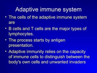 Adaptive immune system 
• The cells of the adaptive immune system 
are 
• B cells and T cells are the major types of 
lymphocytes. 
• The process starts by antigen 
presentation. 
• Adaptive immunity relies on the capacity 
of immune cells to distinguish between the 
body's own cells and unwanted invaders 
 
