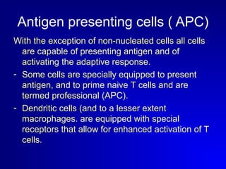 Antigen presenting cells ( APC) 
With the exception of non-nucleated cells all cells 
are capable of presenting antigen and of 
activating the adaptive response. 
- Some cells are specially equipped to present 
antigen, and to prime naive T cells and are 
termed professional (APC). 
- Dendritic cells (and to a lesser extent 
macrophages. are equipped with special 
receptors that allow for enhanced activation of T 
cells. 
 