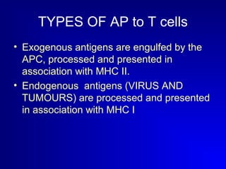 TYPES OF AP to T cells 
• Exogenous antigens are engulfed by the 
APC, processed and presented in 
association with MHC II. 
• Endogenous antigens (VIRUS AND 
TUMOURS) are processed and presented 
in association with MHC I 
 