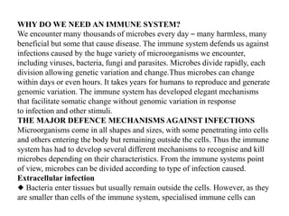 WHY DO WE NEED AN IMMUNE SYSTEM?
We encounter many thousands of microbes every day – many harmless, many
beneficial but some that cause disease. The immune system defends us against
infections caused by the huge variety of microorganisms we encounter,
including viruses, bacteria, fungi and parasites. Microbes divide rapidly, each
division allowing genetic variation and change.Thus microbes can change
within days or even hours. It takes years for humans to reproduce and generate
genomic variation. The immune system has developed elegant mechanisms
that facilitate somatic change without genomic variation in response
to infection and other stimuli.
THE MAJOR DEFENCE MECHANISMS AGAINST INFECTIONS
Microorganisms come in all shapes and sizes, with some penetrating into cells
and others entering the body but remaining outside the cells. Thus the immune
system has had to develop several different mechanisms to recognise and kill
microbes depending on their characteristics. From the immune systems point
of view, microbes can be divided according to type of infection caused.
Extracellular infection
◆ Bacteria enter tissues but usually remain outside the cells. However, as they
are smaller than cells of the immune system, specialised immune cells can
 