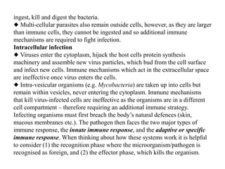 ingest, kill and digest the bacteria.
◆ Multi-cellular parasites also remain outside cells, however, as they are larger
than immune cells, they cannot be ingested and so additional immune
mechanisms are required to fight infection.
Intracellular infection
◆ Viruses enter the cytoplasm, hijack the host cells protein synthesis
machinery and assemble new virus particles, which bud from the cell surface
and infect new cells. Immune mechanisms which act in the extracellular space
are ineffective once virus enters the cells.
◆ Intra-vesicular organisms (e.g. Mycobacteria) are taken up into cells but
remain within vesicles, never entering the cytoplasm. Immune mechanisms
that kill virus-infected cells are ineffective as the organisms are in a different
cell compartment – therefore requiring an additional immune strategy.
Infecting organisms must first breach the body’s natural defences (skin,
mucous membranes etc.). The pathogen then faces the two major types of
immune response, the innate immune response, and the adaptive or specific
immune response. When thinking about how these systems work it is helpful
to consider (1) the recognition phase where the microorganism/pathogen is
recognised as foreign, and (2) the effector phase, which kills the organism.
 