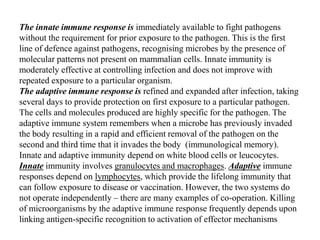 The innate immune response is immediately available to fight pathogens
without the requirement for prior exposure to the pathogen. This is the first
line of defence against pathogens, recognising microbes by the presence of
molecular patterns not present on mammalian cells. Innate immunity is
moderately effective at controlling infection and does not improve with
repeated exposure to a particular organism.
The adaptive immune response is refined and expanded after infection, taking
several days to provide protection on first exposure to a particular pathogen.
The cells and molecules produced are highly specific for the pathogen. The
adaptive immune system remembers when a microbe has previously invaded
the body resulting in a rapid and efficient removal of the pathogen on the
second and third time that it invades the body (immunological memory).
Innate and adaptive immunity depend on white blood cells or leucocytes.
Innate immunity involves granulocytes and macrophages. Adaptive immune
responses depend on lymphocytes, which provide the lifelong immunity that
can follow exposure to disease or vaccination. However, the two systems do
not operate independently – there are many examples of co-operation. Killing
of microorganisms by the adaptive immune response frequently depends upon
linking antigen-specific recognition to activation of effector mechanisms
 